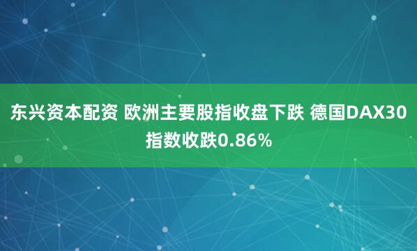 东兴资本配资 欧洲主要股指收盘下跌 德国DAX30指数收跌0.86%