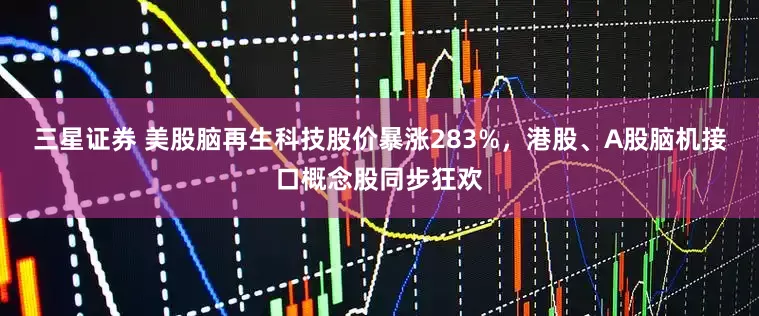 三星证券 美股脑再生科技股价暴涨283%，港股、A股脑机接口概念股同步狂欢
