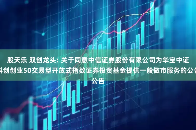 股天乐 双创龙头: 关于同意中信证券股份有限公司为华宝中证科创创业50交易型开放式指数证券投资基金提供一般做市服务的公告