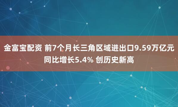 金富宝配资 前7个月长三角区域进出口9.59万亿元同比增长5.4% 创历史新高