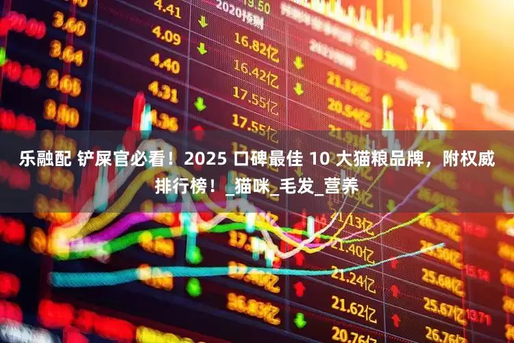 乐融配 铲屎官必看！2025 口碑最佳 10 大猫粮品牌，附权威排行榜！_猫咪_毛发_营养