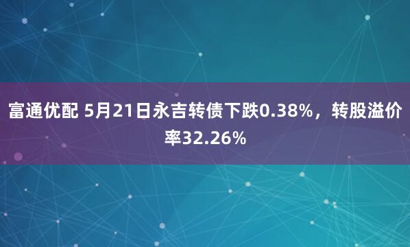 富通优配 5月21日永吉转债下跌0.38%，转股溢价率32.26%