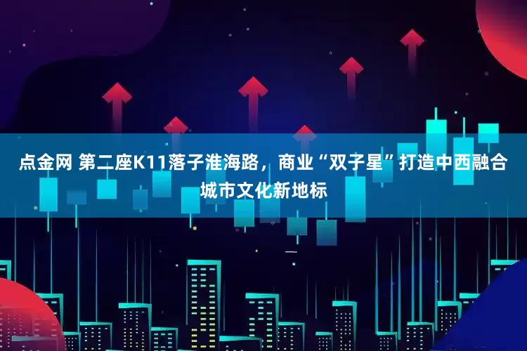 点金网 第二座K11落子淮海路，商业“双子星”打造中西融合城市文化新地标