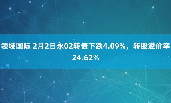 领域国际 2月2日永02转债下跌4.09%，转股溢价率24.62%