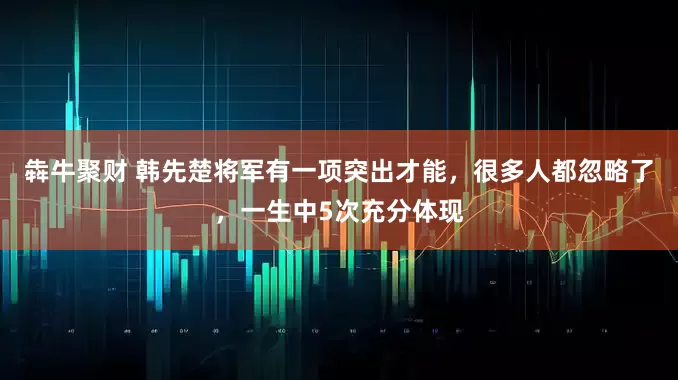 犇牛聚财 韩先楚将军有一项突出才能，很多人都忽略了，一生中5次充分体现
