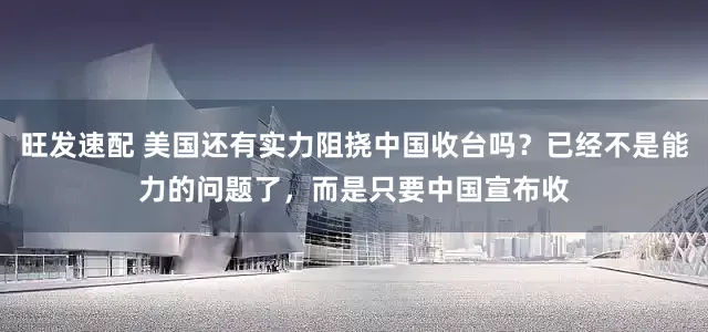 旺发速配 美国还有实力阻挠中国收台吗？已经不是能力的问题了，而是只要中国宣布收