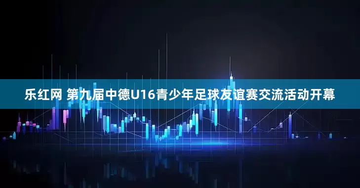 乐红网 第九届中德U16青少年足球友谊赛交流活动开幕
